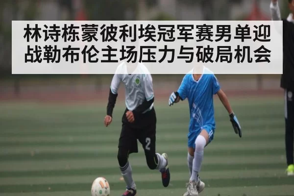 林诗栋蒙彼利埃冠军赛男单迎战勒布伦主场压力与破局机会 - RAYBET
